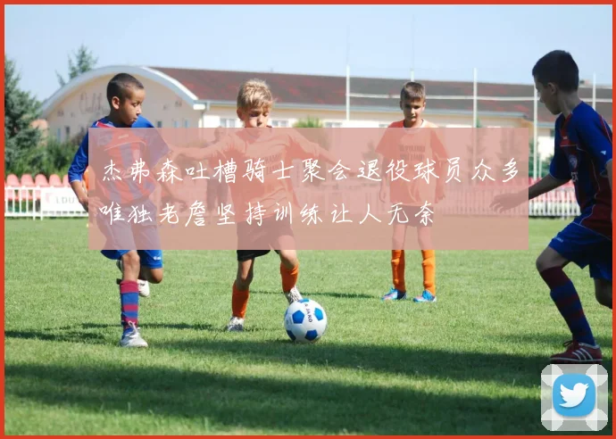 杰弗森吐槽骑士聚会退役球员众多唯独老詹坚持训练让人无奈