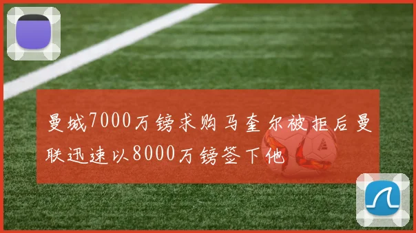 曼城7000万镑求购马奎尔被拒后曼联迅速以8000万镑签下他