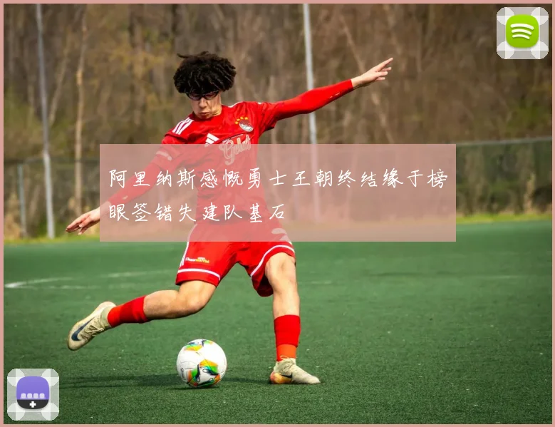 阿里纳斯感慨勇士王朝终结缘于榜眼签错失建队基石