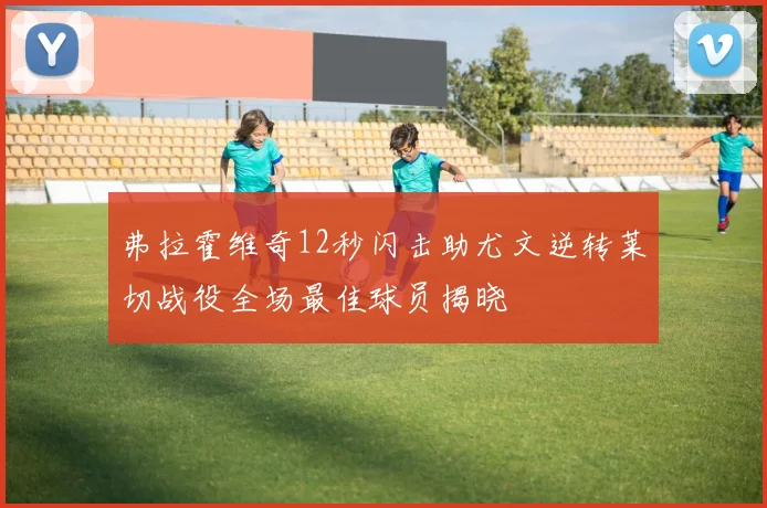 弗拉霍维奇12秒闪击助尤文逆转莱切战役全场最佳球员揭晓