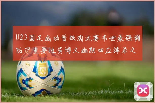 U23国足成功晋级淘汰赛韦世豪强调防守重要性黄博文幽默回应捧杀之说