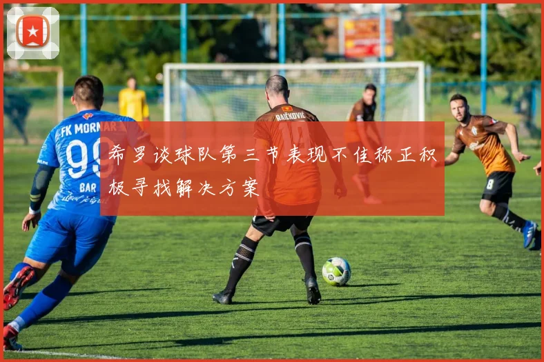 希罗谈球队第三节表现不佳称正积极寻找解决方案