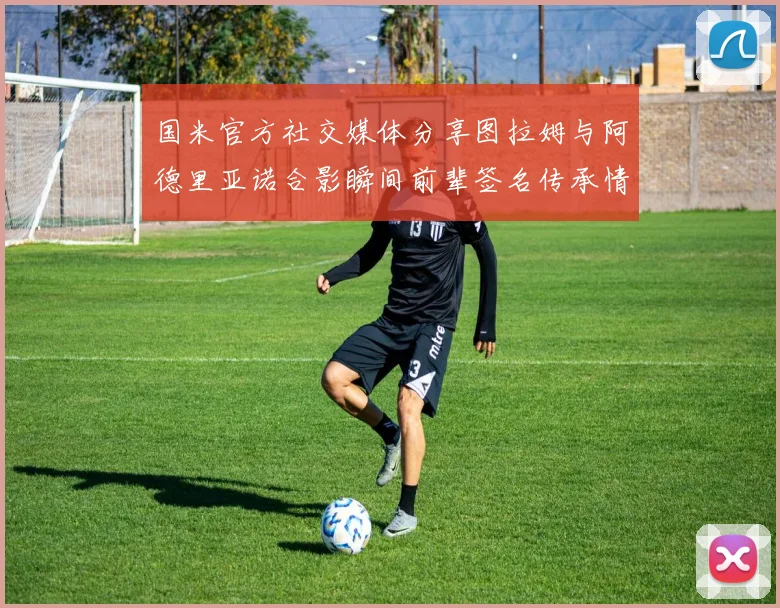 国米官方社交媒体分享图拉姆与阿德里亚诺合影瞬间前辈签名传承情怀
