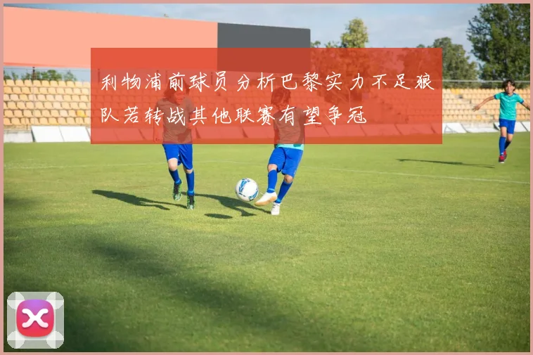 利物浦前球员分析巴黎实力不足狼队若转战其他联赛有望争冠
