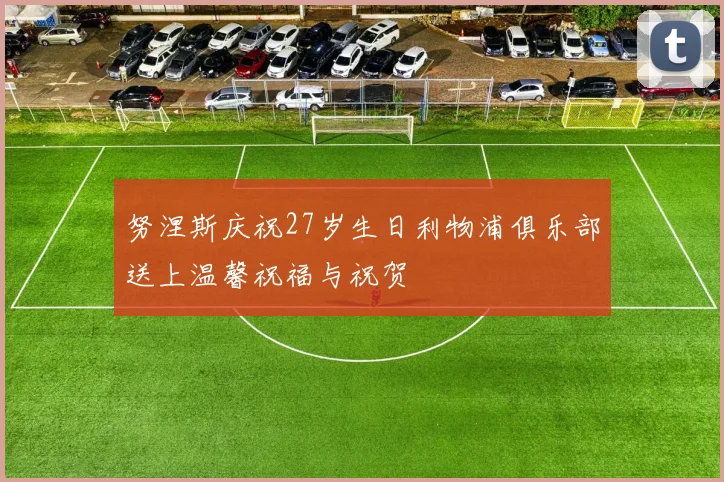 努涅斯庆祝27岁生日利物浦俱乐部送上温馨祝福与祝贺