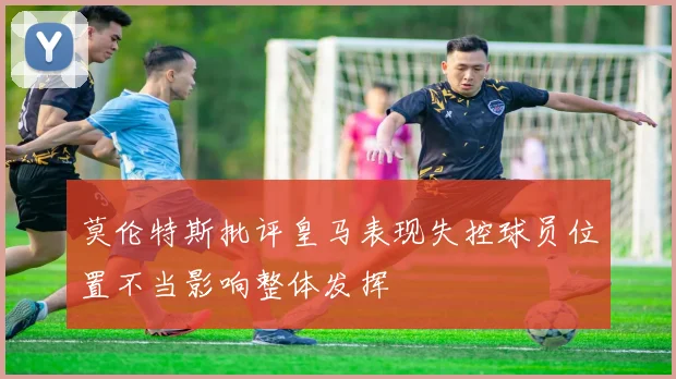 莫伦特斯批评皇马表现失控球员位置不当影响整体发挥