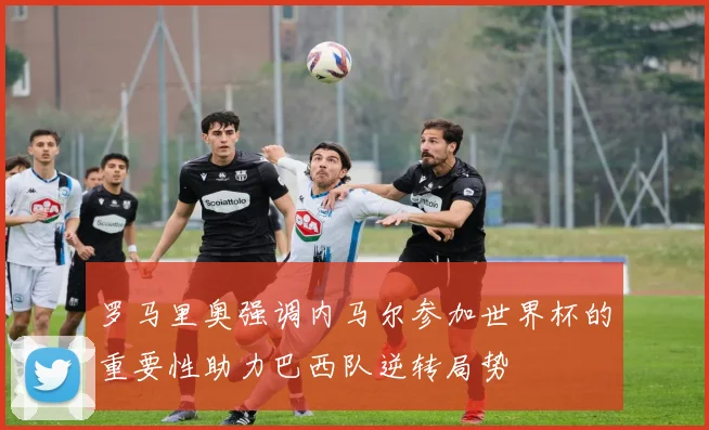罗马里奥强调内马尔参加世界杯的重要性助力巴西队逆转局势