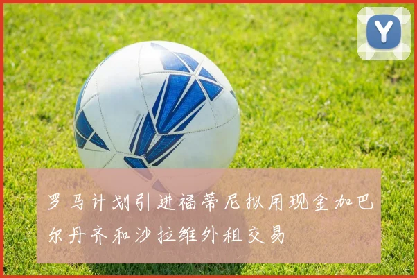 罗马计划引进福蒂尼拟用现金加巴尔丹齐和沙拉维外租交易