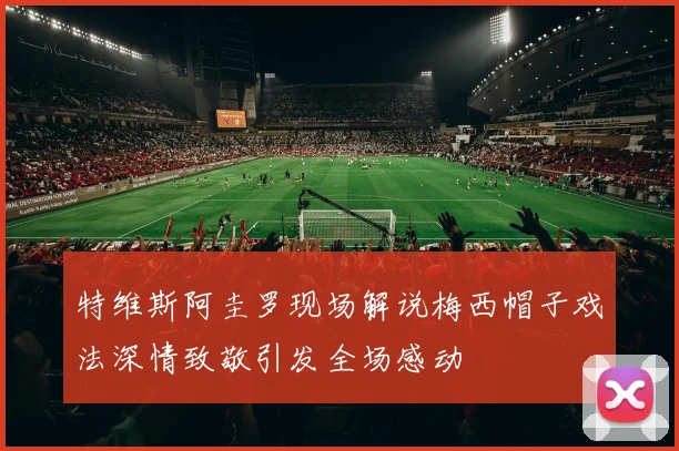 特维斯阿圭罗现场解说梅西帽子戏法深情致敬引发全场感动