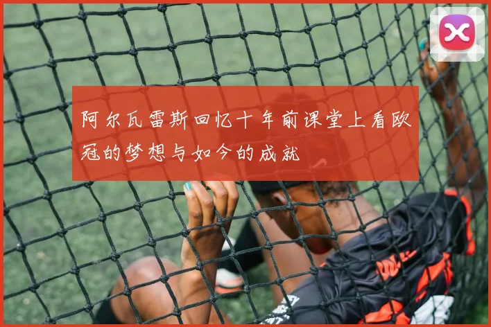 阿尔瓦雷斯回忆十年前课堂上看欧冠的梦想与如今的成就