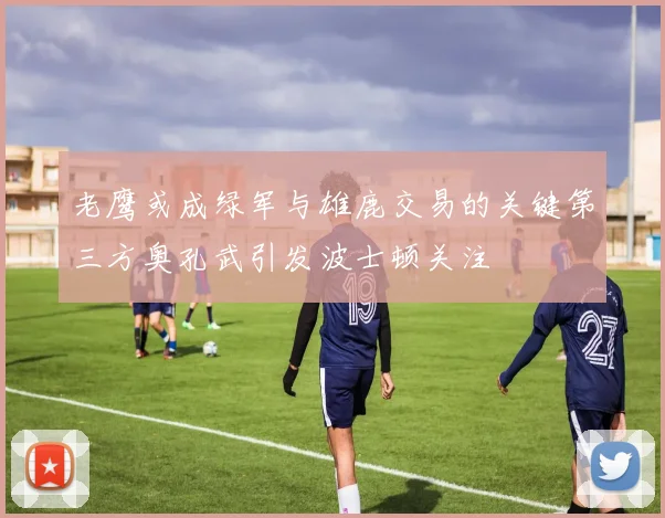 老鹰或成绿军与雄鹿交易的关键第三方奥孔武引发波士顿关注