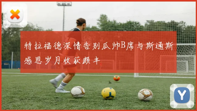 特拉福德深情告别瓜帅B席与斯通斯感恩岁月收获颇丰