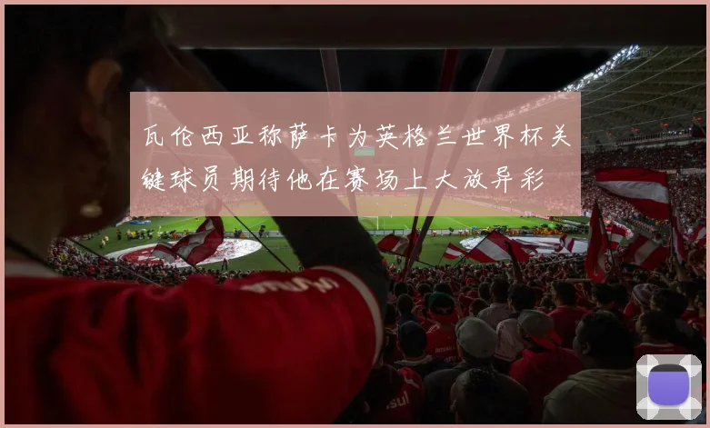 瓦伦西亚称萨卡为英格兰世界杯关键球员期待他在赛场上大放异彩