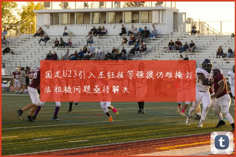 国足U23引入王钰栋等强援仍难掩打法粗糙问题亟待解决