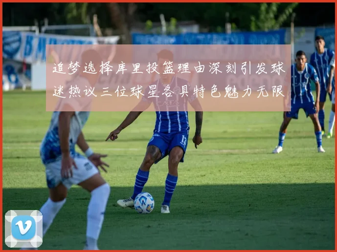 追梦选择库里投篮理由深刻引发球迷热议三位球星各具特色魅力无限
